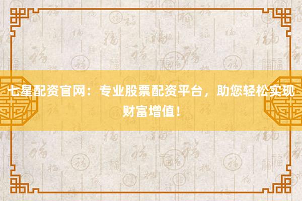 七星配资官网：专业股票配资平台，助您轻松实现财富增值！