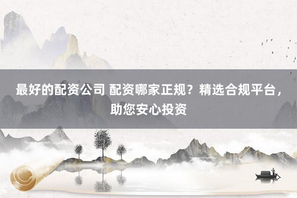 最好的配资公司 配资哪家正规？精选合规平台，助您安心投资