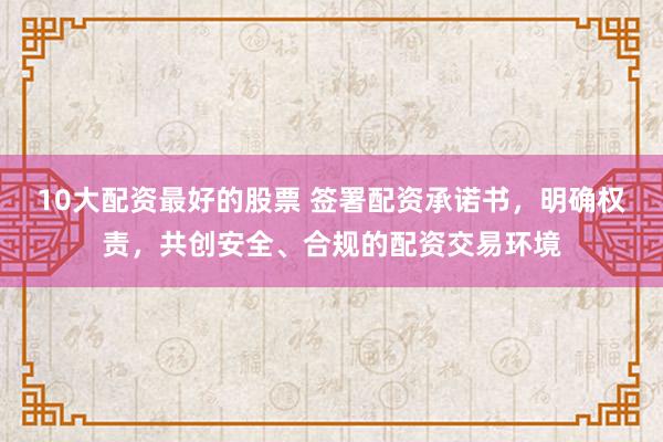 10大配资最好的股票 签署配资承诺书，明确权责，共创安全、合规的配资交易环境