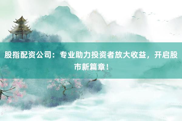 股指配资公司：专业助力投资者放大收益，开启股市新篇章！