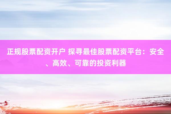 正规股票配资开户 探寻最佳股票配资平台：安全、高效、可靠的投资利器