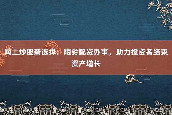 网上炒股新选择：陋劣配资办事，助力投资者结束资产增长