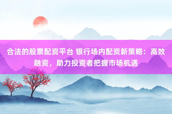 合法的股票配资平台 银行场内配资新策略：高效融资，助力投资者把握市场机遇