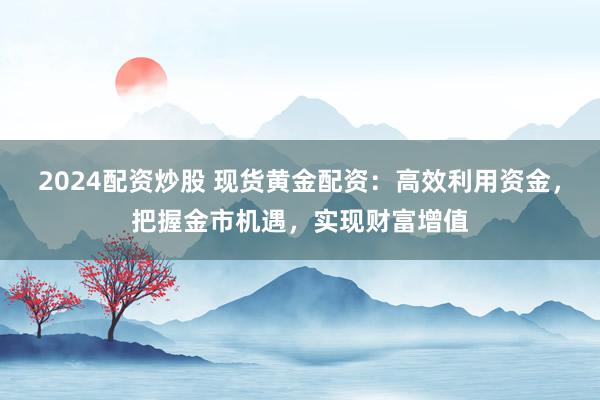 2024配资炒股 现货黄金配资：高效利用资金，把握金市机遇，实现财富增值