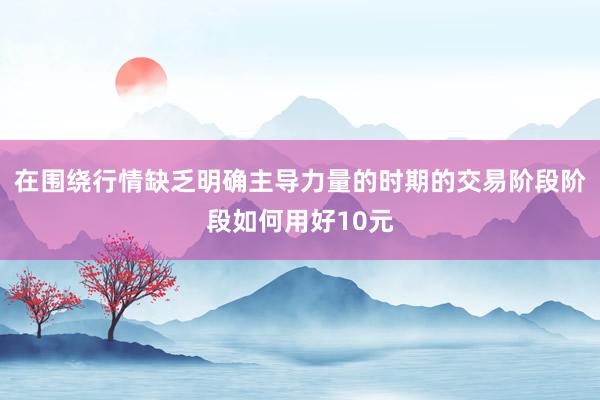 在围绕行情缺乏明确主导力量的时期的交易阶段阶段如何用好10元