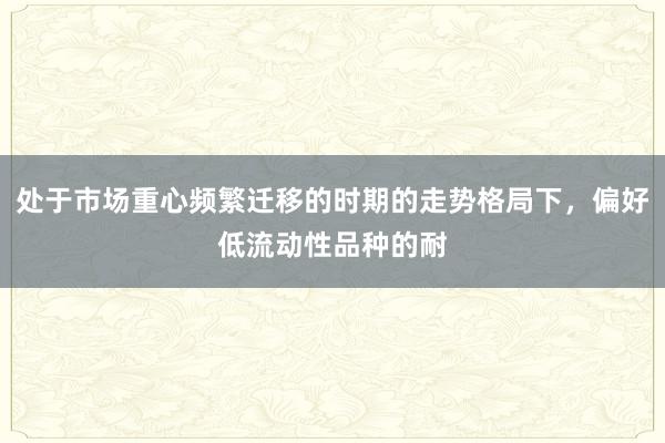 处于市场重心频繁迁移的时期的走势格局下，偏好低流动性品种的耐