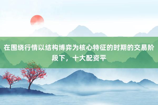 在围绕行情以结构博弈为核心特征的时期的交易阶段下，十大配资平