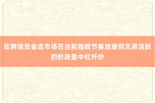 在跨境资金流市场在当前指数节奏放缓但交易活跃的阶段里中杠杆炒