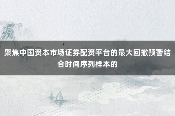 聚焦中国资本市场证券配资平台的最大回撤预警结合时间序列样本的