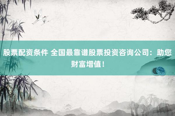 股票配资条件 全国最靠谱股票投资咨询公司：助您财富增值！