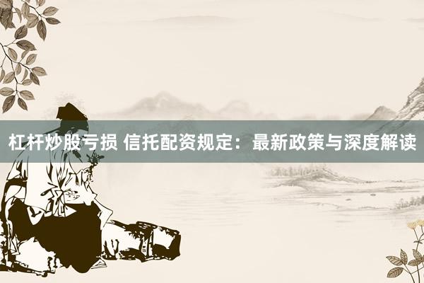 杠杆炒股亏损 信托配资规定：最新政策与深度解读