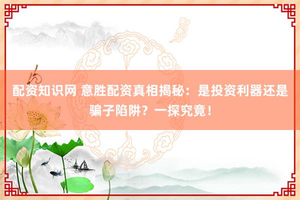 配资知识网 意胜配资真相揭秘：是投资利器还是骗子陷阱？一探究竟！