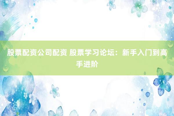 股票配资公司配资 股票学习论坛：新手入门到高手进阶