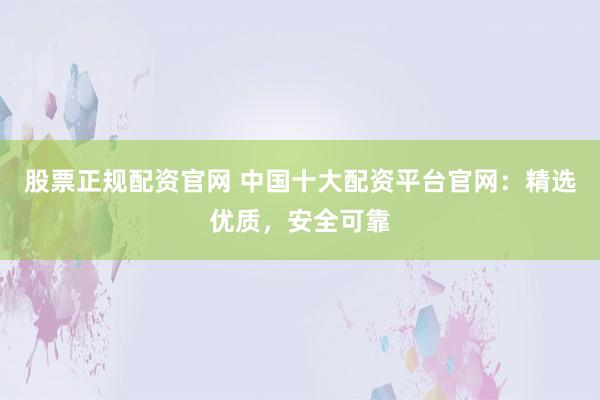 股票正规配资官网 中国十大配资平台官网：精选优质，安全可靠