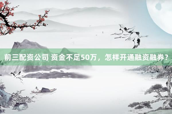 前三配资公司 资金不足50万，怎样开通融资融券？