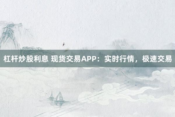 杠杆炒股利息 现货交易APP：实时行情，极速交易