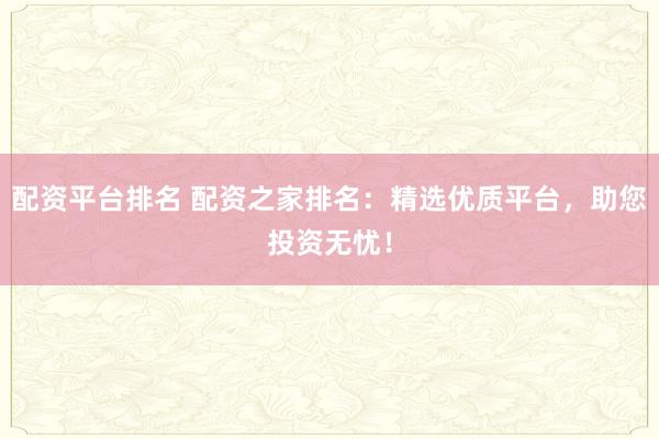 配资平台排名 配资之家排名：精选优质平台，助您投资无忧！