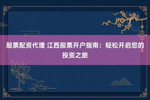 股票配资代理 江西股票开户指南：轻松开启您的投资之旅