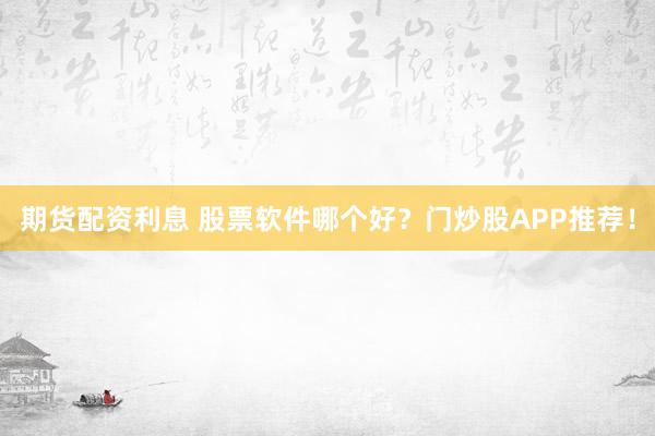 期货配资利息 股票软件哪个好？门炒股APP推荐！