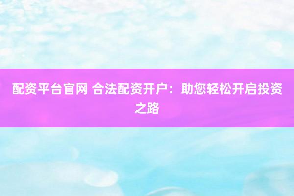 配资平台官网 合法配资开户：助您轻松开启投资之路
