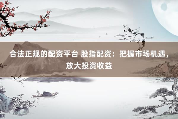 合法正规的配资平台 股指配资：把握市场机遇，放大投资收益