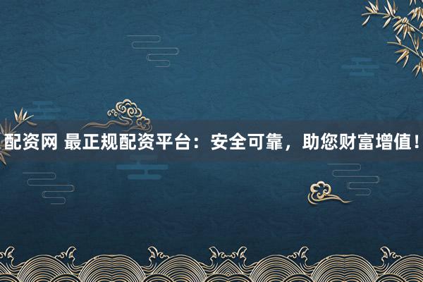 配资网 最正规配资平台：安全可靠，助您财富增值！