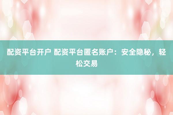 配资平台开户 配资平台匿名账户：安全隐秘，轻松交易