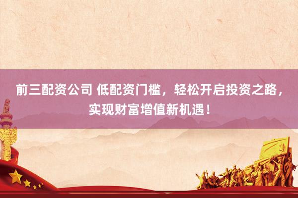 前三配资公司 低配资门槛，轻松开启投资之路，实现财富增值新机遇！